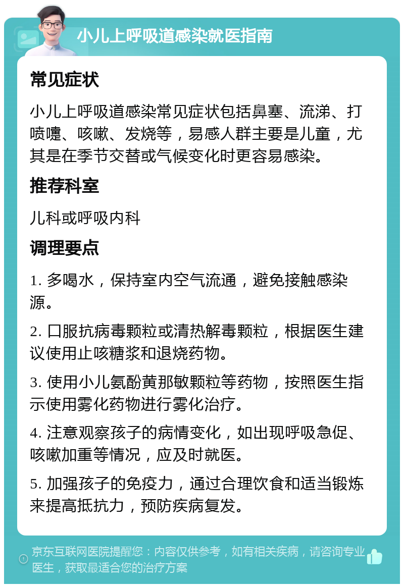 小儿上呼吸道感染就医指南 常见症状 小儿上呼吸道感染常见症状包括鼻塞、流涕、打喷嚏、咳嗽、发烧等，易感人群主要是儿童，尤其是在季节交替或气候变化时更容易感染。 推荐科室 儿科或呼吸内科 调理要点 1. 多喝水，保持室内空气流通，避免接触感染源。 2. 口服抗病毒颗粒或清热解毒颗粒，根据医生建议使用止咳糖浆和退烧药物。 3. 使用小儿氨酚黄那敏颗粒等药物，按照医生指示使用雾化药物进行雾化治疗。 4. 注意观察孩子的病情变化，如出现呼吸急促、咳嗽加重等情况，应及时就医。 5. 加强孩子的免疫力，通过合理饮食和适当锻炼来提高抵抗力，预防疾病复发。