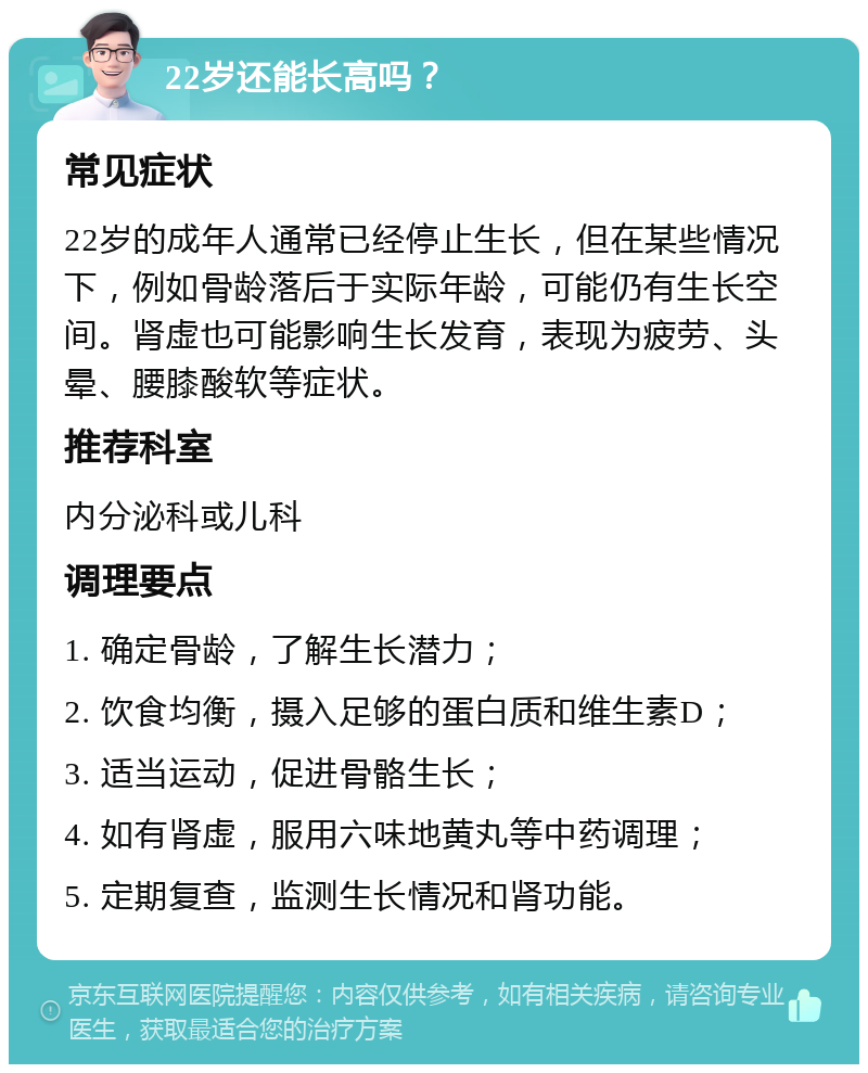 22岁还能长高吗？ 常见症状 22岁的成年人通常已经停止生长，但在某些情况下，例如骨龄落后于实际年龄，可能仍有生长空间。肾虚也可能影响生长发育，表现为疲劳、头晕、腰膝酸软等症状。 推荐科室 内分泌科或儿科 调理要点 1. 确定骨龄，了解生长潜力； 2. 饮食均衡，摄入足够的蛋白质和维生素D； 3. 适当运动，促进骨骼生长； 4. 如有肾虚，服用六味地黄丸等中药调理； 5. 定期复查，监测生长情况和肾功能。