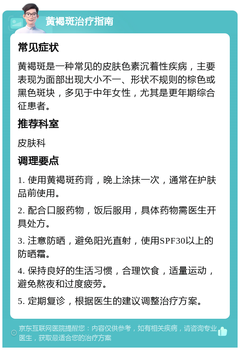 黄褐斑治疗指南 常见症状 黄褐斑是一种常见的皮肤色素沉着性疾病，主要表现为面部出现大小不一、形状不规则的棕色或黑色斑块，多见于中年女性，尤其是更年期综合征患者。 推荐科室 皮肤科 调理要点 1. 使用黄褐斑药膏，晚上涂抹一次，通常在护肤品前使用。 2. 配合口服药物，饭后服用，具体药物需医生开具处方。 3. 注意防晒，避免阳光直射，使用SPF30以上的防晒霜。 4. 保持良好的生活习惯，合理饮食，适量运动，避免熬夜和过度疲劳。 5. 定期复诊，根据医生的建议调整治疗方案。