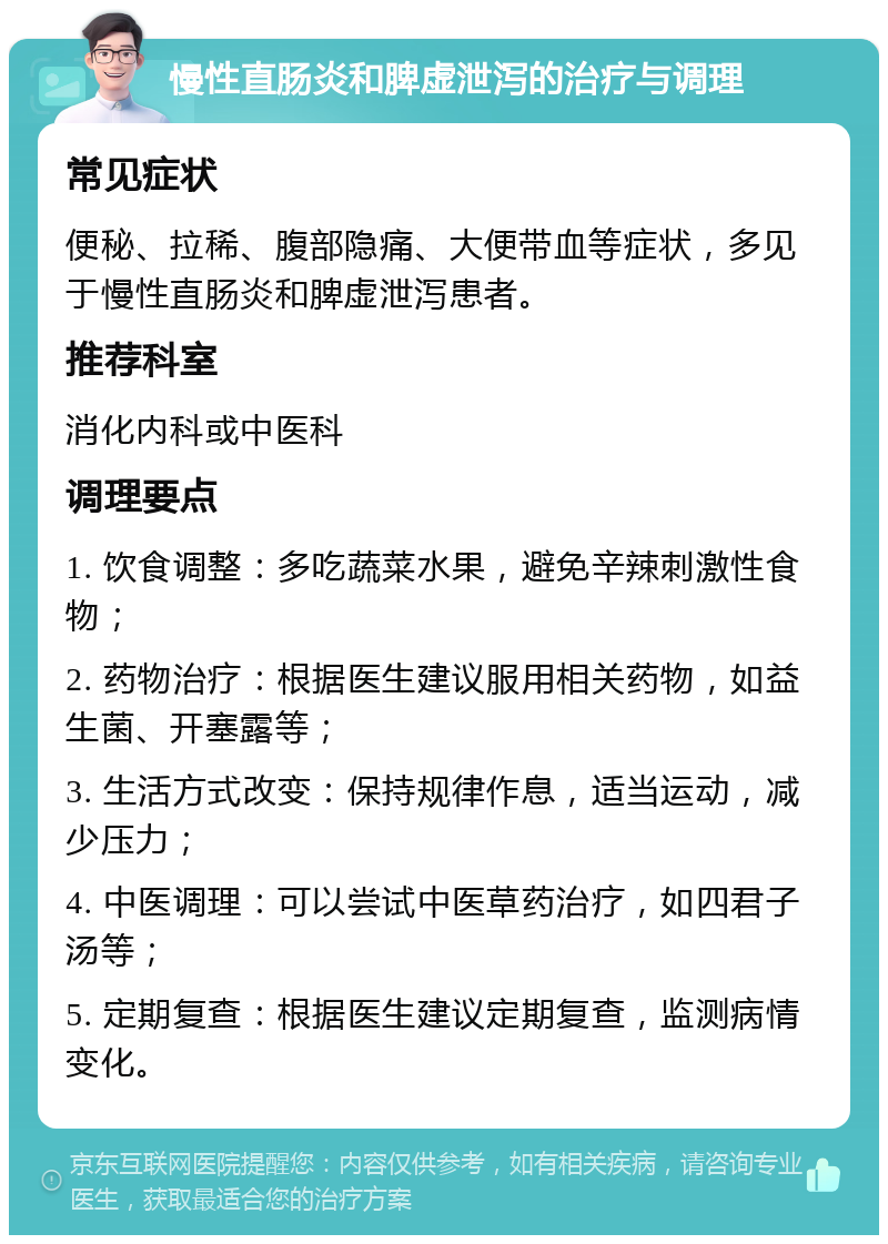 慢性直肠炎和脾虚泄泻的治疗与调理 常见症状 便秘、拉稀、腹部隐痛、大便带血等症状，多见于慢性直肠炎和脾虚泄泻患者。 推荐科室 消化内科或中医科 调理要点 1. 饮食调整：多吃蔬菜水果，避免辛辣刺激性食物； 2. 药物治疗：根据医生建议服用相关药物，如益生菌、开塞露等； 3. 生活方式改变：保持规律作息，适当运动，减少压力； 4. 中医调理：可以尝试中医草药治疗，如四君子汤等； 5. 定期复查：根据医生建议定期复查，监测病情变化。