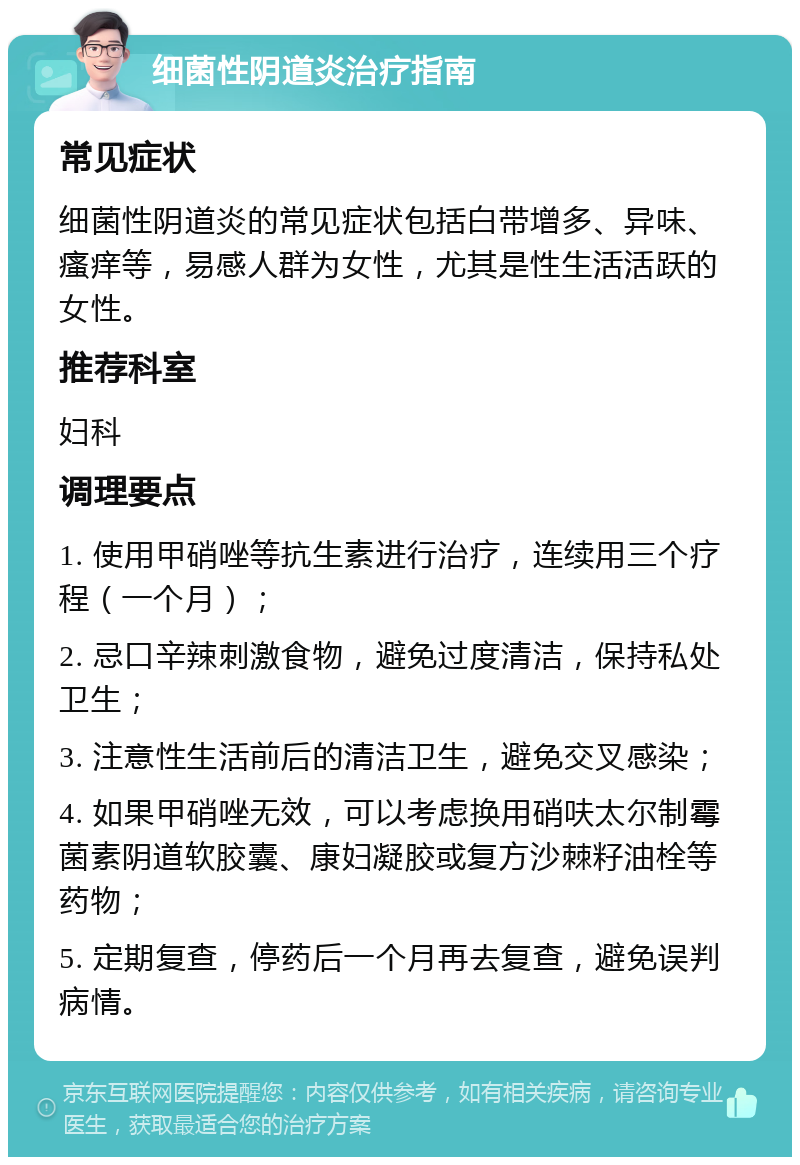 细菌性阴道炎治疗指南 常见症状 细菌性阴道炎的常见症状包括白带增多、异味、瘙痒等，易感人群为女性，尤其是性生活活跃的女性。 推荐科室 妇科 调理要点 1. 使用甲硝唑等抗生素进行治疗，连续用三个疗程（一个月）； 2. 忌口辛辣刺激食物，避免过度清洁，保持私处卫生； 3. 注意性生活前后的清洁卫生，避免交叉感染； 4. 如果甲硝唑无效，可以考虑换用硝呋太尔制霉菌素阴道软胶囊、康妇凝胶或复方沙棘籽油栓等药物； 5. 定期复查，停药后一个月再去复查，避免误判病情。