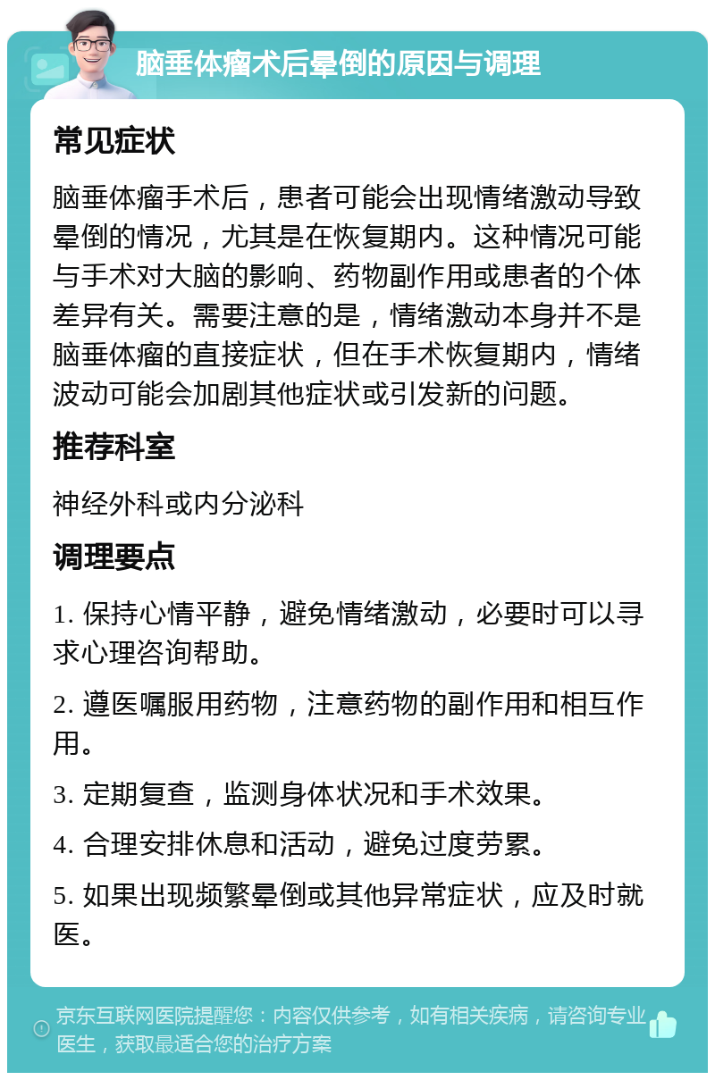 脑垂体瘤术后晕倒的原因与调理 常见症状 脑垂体瘤手术后，患者可能会出现情绪激动导致晕倒的情况，尤其是在恢复期内。这种情况可能与手术对大脑的影响、药物副作用或患者的个体差异有关。需要注意的是，情绪激动本身并不是脑垂体瘤的直接症状，但在手术恢复期内，情绪波动可能会加剧其他症状或引发新的问题。 推荐科室 神经外科或内分泌科 调理要点 1. 保持心情平静，避免情绪激动，必要时可以寻求心理咨询帮助。 2. 遵医嘱服用药物，注意药物的副作用和相互作用。 3. 定期复查，监测身体状况和手术效果。 4. 合理安排休息和活动，避免过度劳累。 5. 如果出现频繁晕倒或其他异常症状，应及时就医。