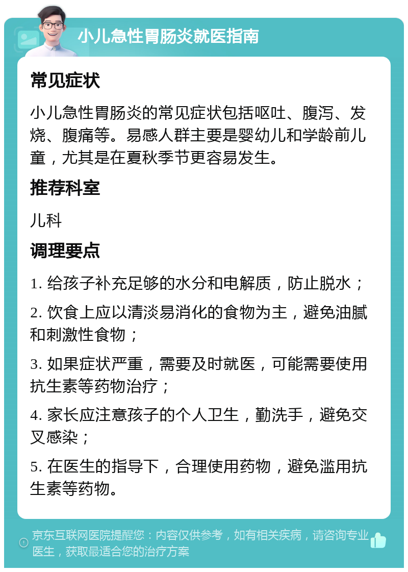 小儿急性胃肠炎就医指南 常见症状 小儿急性胃肠炎的常见症状包括呕吐、腹泻、发烧、腹痛等。易感人群主要是婴幼儿和学龄前儿童，尤其是在夏秋季节更容易发生。 推荐科室 儿科 调理要点 1. 给孩子补充足够的水分和电解质，防止脱水； 2. 饮食上应以清淡易消化的食物为主，避免油腻和刺激性食物； 3. 如果症状严重，需要及时就医，可能需要使用抗生素等药物治疗； 4. 家长应注意孩子的个人卫生，勤洗手，避免交叉感染； 5. 在医生的指导下，合理使用药物，避免滥用抗生素等药物。