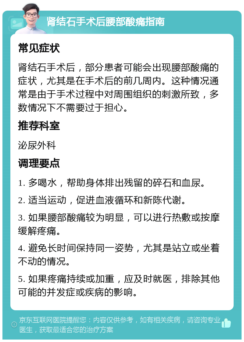 肾结石手术后腰部酸痛指南 常见症状 肾结石手术后，部分患者可能会出现腰部酸痛的症状，尤其是在手术后的前几周内。这种情况通常是由于手术过程中对周围组织的刺激所致，多数情况下不需要过于担心。 推荐科室 泌尿外科 调理要点 1. 多喝水，帮助身体排出残留的碎石和血尿。 2. 适当运动，促进血液循环和新陈代谢。 3. 如果腰部酸痛较为明显，可以进行热敷或按摩缓解疼痛。 4. 避免长时间保持同一姿势，尤其是站立或坐着不动的情况。 5. 如果疼痛持续或加重，应及时就医，排除其他可能的并发症或疾病的影响。