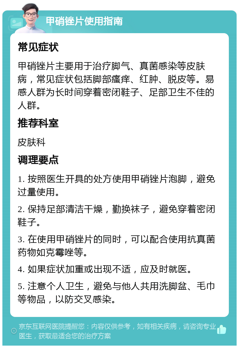 甲硝锉片使用指南 常见症状 甲硝锉片主要用于治疗脚气、真菌感染等皮肤病，常见症状包括脚部瘙痒、红肿、脱皮等。易感人群为长时间穿着密闭鞋子、足部卫生不佳的人群。 推荐科室 皮肤科 调理要点 1. 按照医生开具的处方使用甲硝锉片泡脚，避免过量使用。 2. 保持足部清洁干燥，勤换袜子，避免穿着密闭鞋子。 3. 在使用甲硝锉片的同时，可以配合使用抗真菌药物如克霉唑等。 4. 如果症状加重或出现不适，应及时就医。 5. 注意个人卫生，避免与他人共用洗脚盆、毛巾等物品，以防交叉感染。