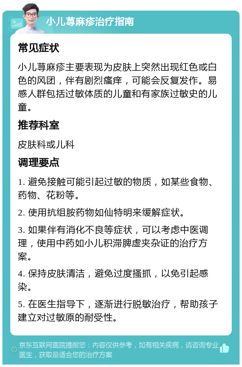 小儿荨麻疹治疗指南 常见症状 小儿荨麻疹主要表现为皮肤上突然出现红色或白色的风团，伴有剧烈瘙痒，可能会反复发作。易感人群包括过敏体质的儿童和有家族过敏史的儿童。 推荐科室 皮肤科或儿科 调理要点 1. 避免接触可能引起过敏的物质，如某些食物、药物、花粉等。 2. 使用抗组胺药物如仙特明来缓解症状。 3. 如果伴有消化不良等症状，可以考虑中医调理，使用中药如小儿积滞脾虚夹杂证的治疗方案。 4. 保持皮肤清洁，避免过度搔抓，以免引起感染。 5. 在医生指导下，逐渐进行脱敏治疗，帮助孩子建立对过敏原的耐受性。