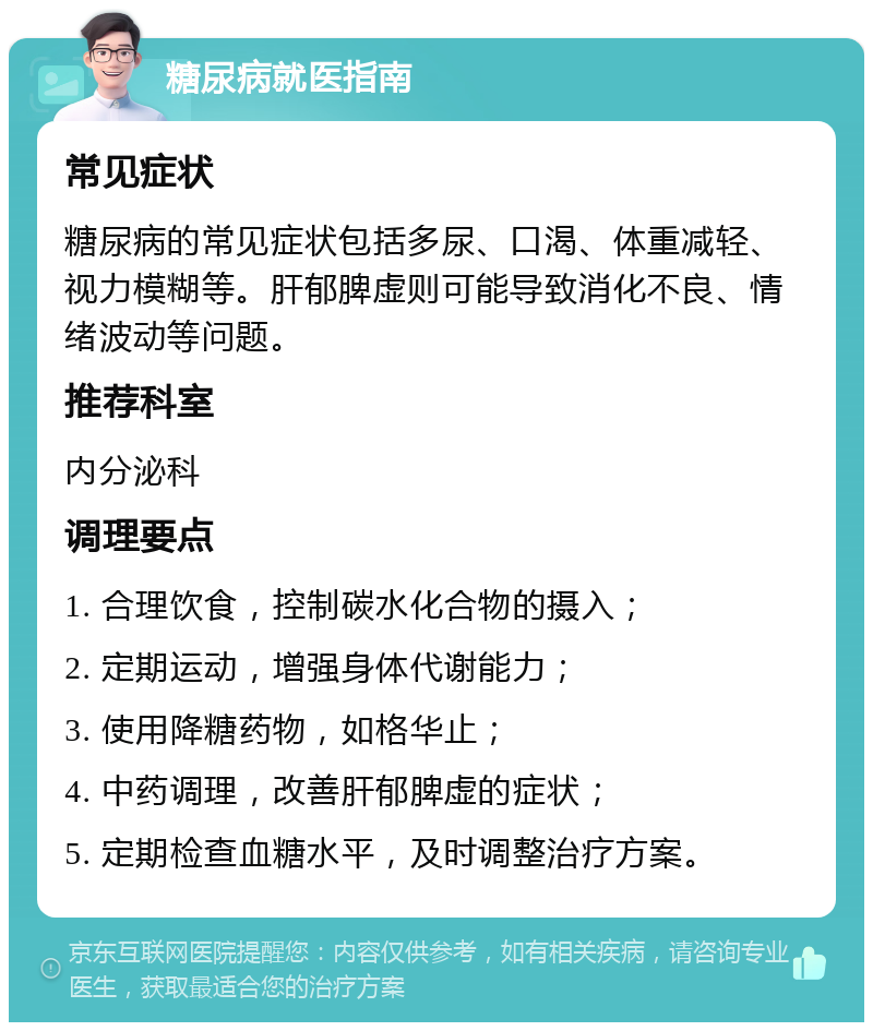 糖尿病就医指南 常见症状 糖尿病的常见症状包括多尿、口渴、体重减轻、视力模糊等。肝郁脾虚则可能导致消化不良、情绪波动等问题。 推荐科室 内分泌科 调理要点 1. 合理饮食，控制碳水化合物的摄入； 2. 定期运动，增强身体代谢能力； 3. 使用降糖药物，如格华止； 4. 中药调理，改善肝郁脾虚的症状； 5. 定期检查血糖水平，及时调整治疗方案。