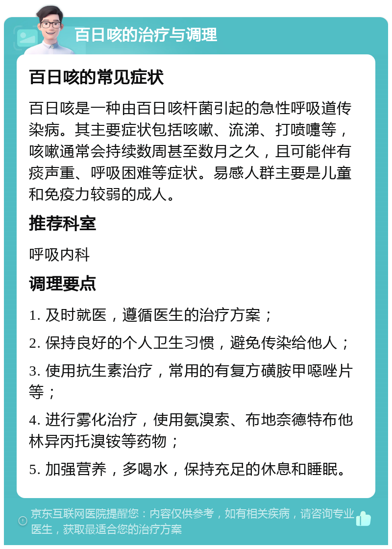 百日咳的治疗与调理 百日咳的常见症状 百日咳是一种由百日咳杆菌引起的急性呼吸道传染病。其主要症状包括咳嗽、流涕、打喷嚏等，咳嗽通常会持续数周甚至数月之久，且可能伴有痰声重、呼吸困难等症状。易感人群主要是儿童和免疫力较弱的成人。 推荐科室 呼吸内科 调理要点 1. 及时就医，遵循医生的治疗方案； 2. 保持良好的个人卫生习惯，避免传染给他人； 3. 使用抗生素治疗，常用的有复方磺胺甲噁唑片等； 4. 进行雾化治疗，使用氨溴索、布地奈德特布他林异丙托溴铵等药物； 5. 加强营养，多喝水，保持充足的休息和睡眠。