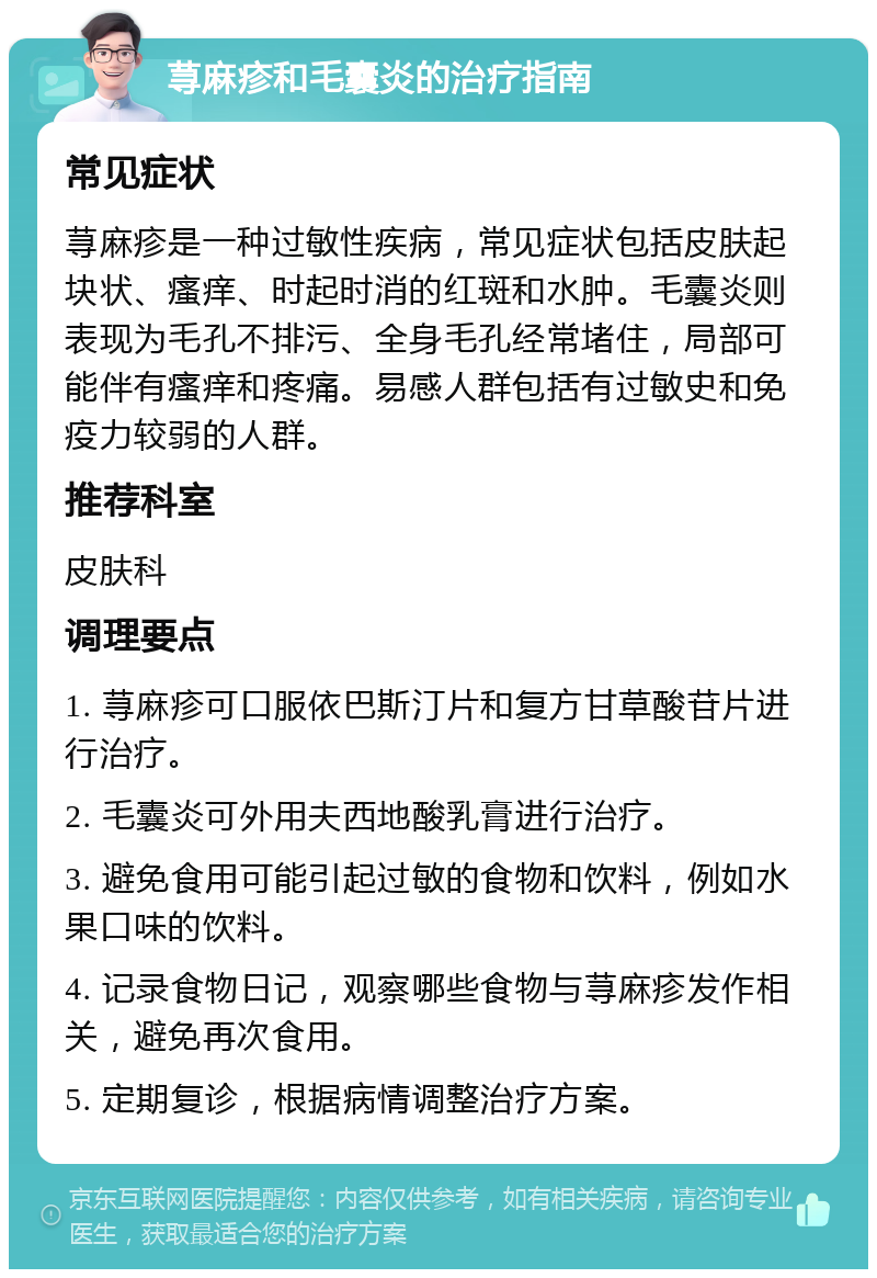 荨麻疹和毛囊炎的治疗指南 常见症状 荨麻疹是一种过敏性疾病，常见症状包括皮肤起块状、瘙痒、时起时消的红斑和水肿。毛囊炎则表现为毛孔不排污、全身毛孔经常堵住，局部可能伴有瘙痒和疼痛。易感人群包括有过敏史和免疫力较弱的人群。 推荐科室 皮肤科 调理要点 1. 荨麻疹可口服依巴斯汀片和复方甘草酸苷片进行治疗。 2. 毛囊炎可外用夫西地酸乳膏进行治疗。 3. 避免食用可能引起过敏的食物和饮料，例如水果口味的饮料。 4. 记录食物日记，观察哪些食物与荨麻疹发作相关，避免再次食用。 5. 定期复诊，根据病情调整治疗方案。