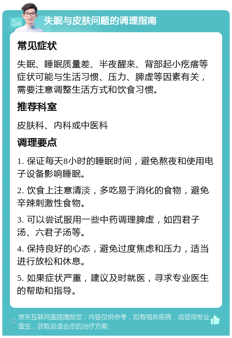 失眠与皮肤问题的调理指南 常见症状 失眠、睡眠质量差、半夜醒来、背部起小疙瘩等症状可能与生活习惯、压力、脾虚等因素有关，需要注意调整生活方式和饮食习惯。 推荐科室 皮肤科、内科或中医科 调理要点 1. 保证每天8小时的睡眠时间，避免熬夜和使用电子设备影响睡眠。 2. 饮食上注意清淡，多吃易于消化的食物，避免辛辣刺激性食物。 3. 可以尝试服用一些中药调理脾虚，如四君子汤、六君子汤等。 4. 保持良好的心态，避免过度焦虑和压力，适当进行放松和休息。 5. 如果症状严重，建议及时就医，寻求专业医生的帮助和指导。