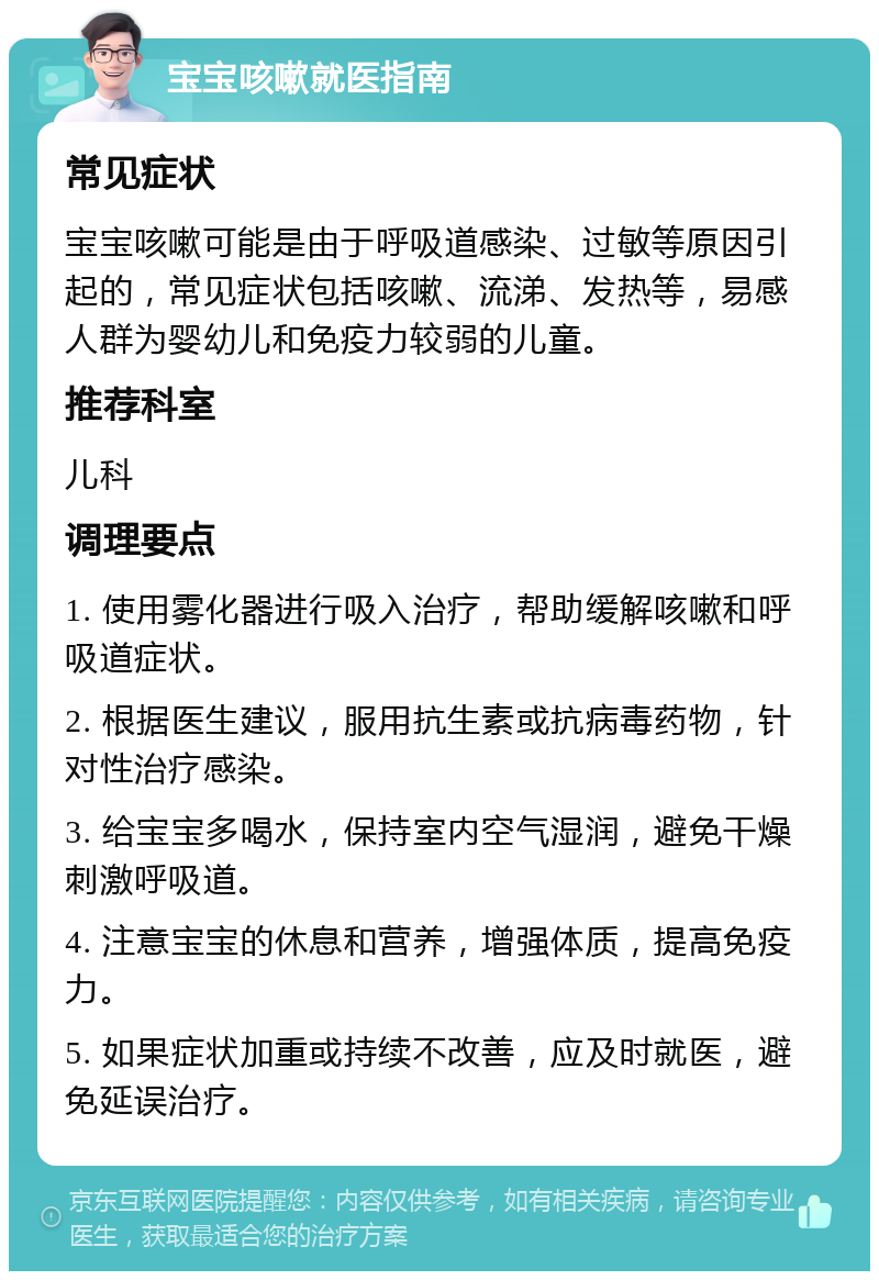 宝宝咳嗽就医指南 常见症状 宝宝咳嗽可能是由于呼吸道感染、过敏等原因引起的，常见症状包括咳嗽、流涕、发热等，易感人群为婴幼儿和免疫力较弱的儿童。 推荐科室 儿科 调理要点 1. 使用雾化器进行吸入治疗，帮助缓解咳嗽和呼吸道症状。 2. 根据医生建议，服用抗生素或抗病毒药物，针对性治疗感染。 3. 给宝宝多喝水，保持室内空气湿润，避免干燥刺激呼吸道。 4. 注意宝宝的休息和营养，增强体质，提高免疫力。 5. 如果症状加重或持续不改善，应及时就医，避免延误治疗。