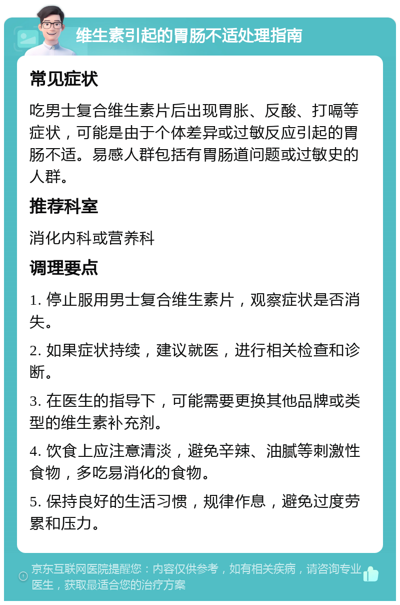 维生素引起的胃肠不适处理指南 常见症状 吃男士复合维生素片后出现胃胀、反酸、打嗝等症状，可能是由于个体差异或过敏反应引起的胃肠不适。易感人群包括有胃肠道问题或过敏史的人群。 推荐科室 消化内科或营养科 调理要点 1. 停止服用男士复合维生素片，观察症状是否消失。 2. 如果症状持续，建议就医，进行相关检查和诊断。 3. 在医生的指导下，可能需要更换其他品牌或类型的维生素补充剂。 4. 饮食上应注意清淡，避免辛辣、油腻等刺激性食物，多吃易消化的食物。 5. 保持良好的生活习惯，规律作息，避免过度劳累和压力。