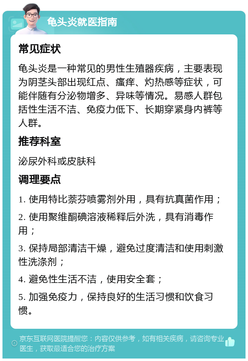 龟头炎就医指南 常见症状 龟头炎是一种常见的男性生殖器疾病，主要表现为阴茎头部出现红点、瘙痒、灼热感等症状，可能伴随有分泌物增多、异味等情况。易感人群包括性生活不洁、免疫力低下、长期穿紧身内裤等人群。 推荐科室 泌尿外科或皮肤科 调理要点 1. 使用特比萘芬喷雾剂外用，具有抗真菌作用； 2. 使用聚维酮碘溶液稀释后外洗，具有消毒作用； 3. 保持局部清洁干燥，避免过度清洁和使用刺激性洗涤剂； 4. 避免性生活不洁，使用安全套； 5. 加强免疫力，保持良好的生活习惯和饮食习惯。