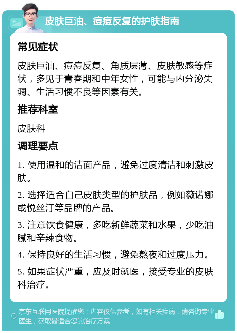 皮肤巨油、痘痘反复的护肤指南 常见症状 皮肤巨油、痘痘反复、角质层薄、皮肤敏感等症状，多见于青春期和中年女性，可能与内分泌失调、生活习惯不良等因素有关。 推荐科室 皮肤科 调理要点 1. 使用温和的洁面产品，避免过度清洁和刺激皮肤。 2. 选择适合自己皮肤类型的护肤品，例如薇诺娜或悦丝汀等品牌的产品。 3. 注意饮食健康，多吃新鲜蔬菜和水果，少吃油腻和辛辣食物。 4. 保持良好的生活习惯，避免熬夜和过度压力。 5. 如果症状严重，应及时就医，接受专业的皮肤科治疗。