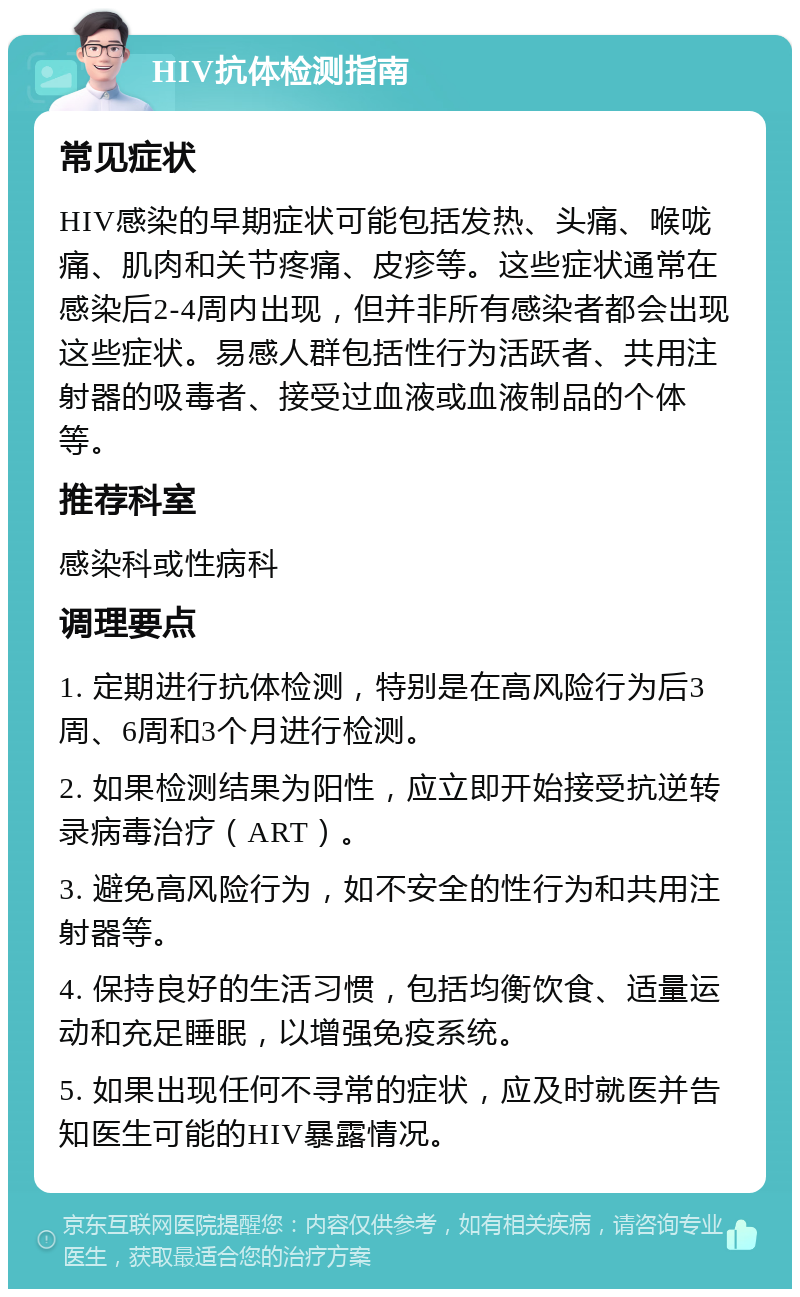 HIV抗体检测指南 常见症状 HIV感染的早期症状可能包括发热、头痛、喉咙痛、肌肉和关节疼痛、皮疹等。这些症状通常在感染后2-4周内出现，但并非所有感染者都会出现这些症状。易感人群包括性行为活跃者、共用注射器的吸毒者、接受过血液或血液制品的个体等。 推荐科室 感染科或性病科 调理要点 1. 定期进行抗体检测，特别是在高风险行为后3周、6周和3个月进行检测。 2. 如果检测结果为阳性，应立即开始接受抗逆转录病毒治疗（ART）。 3. 避免高风险行为，如不安全的性行为和共用注射器等。 4. 保持良好的生活习惯，包括均衡饮食、适量运动和充足睡眠，以增强免疫系统。 5. 如果出现任何不寻常的症状，应及时就医并告知医生可能的HIV暴露情况。