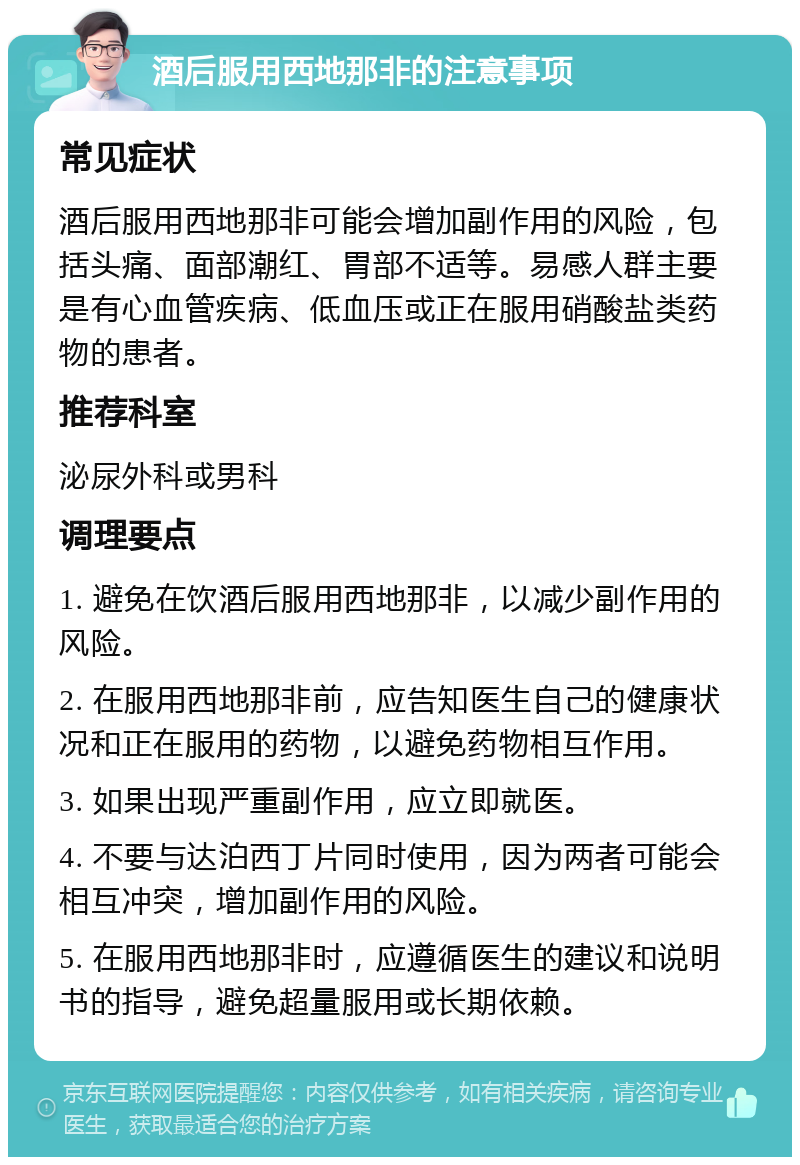 酒后服用西地那非的注意事项 常见症状 酒后服用西地那非可能会增加副作用的风险，包括头痛、面部潮红、胃部不适等。易感人群主要是有心血管疾病、低血压或正在服用硝酸盐类药物的患者。 推荐科室 泌尿外科或男科 调理要点 1. 避免在饮酒后服用西地那非，以减少副作用的风险。 2. 在服用西地那非前，应告知医生自己的健康状况和正在服用的药物，以避免药物相互作用。 3. 如果出现严重副作用，应立即就医。 4. 不要与达泊西丁片同时使用，因为两者可能会相互冲突，增加副作用的风险。 5. 在服用西地那非时，应遵循医生的建议和说明书的指导，避免超量服用或长期依赖。