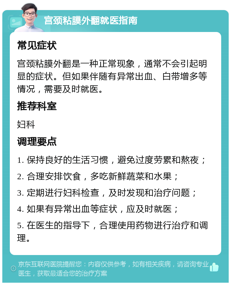 宫颈粘膜外翻就医指南 常见症状 宫颈粘膜外翻是一种正常现象，通常不会引起明显的症状。但如果伴随有异常出血、白带增多等情况，需要及时就医。 推荐科室 妇科 调理要点 1. 保持良好的生活习惯，避免过度劳累和熬夜； 2. 合理安排饮食，多吃新鲜蔬菜和水果； 3. 定期进行妇科检查，及时发现和治疗问题； 4. 如果有异常出血等症状，应及时就医； 5. 在医生的指导下，合理使用药物进行治疗和调理。