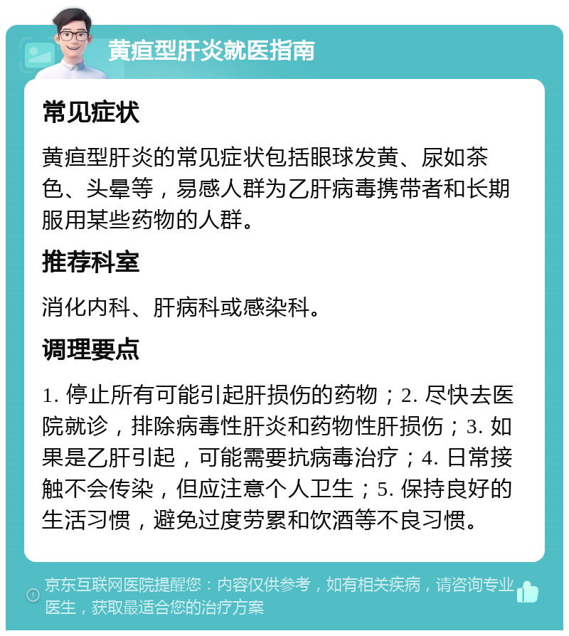 黄疸型肝炎就医指南 常见症状 黄疸型肝炎的常见症状包括眼球发黄、尿如茶色、头晕等，易感人群为乙肝病毒携带者和长期服用某些药物的人群。 推荐科室 消化内科、肝病科或感染科。 调理要点 1. 停止所有可能引起肝损伤的药物；2. 尽快去医院就诊，排除病毒性肝炎和药物性肝损伤；3. 如果是乙肝引起，可能需要抗病毒治疗；4. 日常接触不会传染，但应注意个人卫生；5. 保持良好的生活习惯，避免过度劳累和饮酒等不良习惯。