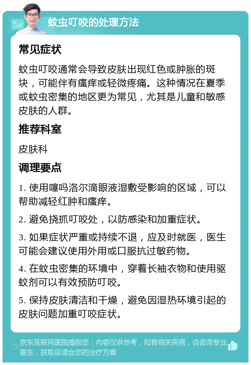 蚊虫叮咬的处理方法 常见症状 蚊虫叮咬通常会导致皮肤出现红色或肿胀的斑块，可能伴有瘙痒或轻微疼痛。这种情况在夏季或蚊虫密集的地区更为常见，尤其是儿童和敏感皮肤的人群。 推荐科室 皮肤科 调理要点 1. 使用噻吗洛尔滴眼液湿敷受影响的区域，可以帮助减轻红肿和瘙痒。 2. 避免挠抓叮咬处，以防感染和加重症状。 3. 如果症状严重或持续不退，应及时就医，医生可能会建议使用外用或口服抗过敏药物。 4. 在蚊虫密集的环境中，穿着长袖衣物和使用驱蚊剂可以有效预防叮咬。 5. 保持皮肤清洁和干燥，避免因湿热环境引起的皮肤问题加重叮咬症状。