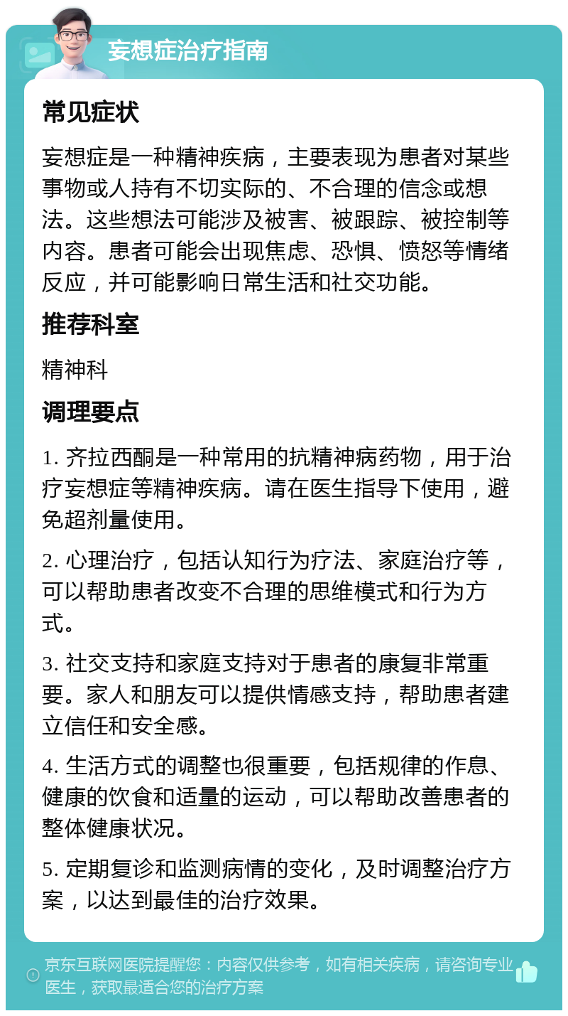 妄想症治疗指南 常见症状 妄想症是一种精神疾病，主要表现为患者对某些事物或人持有不切实际的、不合理的信念或想法。这些想法可能涉及被害、被跟踪、被控制等内容。患者可能会出现焦虑、恐惧、愤怒等情绪反应，并可能影响日常生活和社交功能。 推荐科室 精神科 调理要点 1. 齐拉西酮是一种常用的抗精神病药物，用于治疗妄想症等精神疾病。请在医生指导下使用，避免超剂量使用。 2. 心理治疗，包括认知行为疗法、家庭治疗等，可以帮助患者改变不合理的思维模式和行为方式。 3. 社交支持和家庭支持对于患者的康复非常重要。家人和朋友可以提供情感支持，帮助患者建立信任和安全感。 4. 生活方式的调整也很重要，包括规律的作息、健康的饮食和适量的运动，可以帮助改善患者的整体健康状况。 5. 定期复诊和监测病情的变化，及时调整治疗方案，以达到最佳的治疗效果。