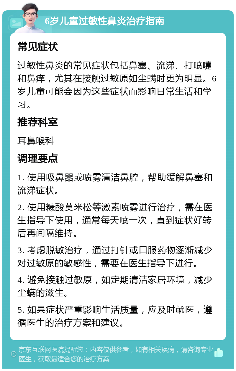 6岁儿童过敏性鼻炎治疗指南 常见症状 过敏性鼻炎的常见症状包括鼻塞、流涕、打喷嚏和鼻痒，尤其在接触过敏原如尘螨时更为明显。6岁儿童可能会因为这些症状而影响日常生活和学习。 推荐科室 耳鼻喉科 调理要点 1. 使用吸鼻器或喷雾清洁鼻腔，帮助缓解鼻塞和流涕症状。 2. 使用糠酸莫米松等激素喷雾进行治疗，需在医生指导下使用，通常每天喷一次，直到症状好转后再间隔维持。 3. 考虑脱敏治疗，通过打针或口服药物逐渐减少对过敏原的敏感性，需要在医生指导下进行。 4. 避免接触过敏原，如定期清洁家居环境，减少尘螨的滋生。 5. 如果症状严重影响生活质量，应及时就医，遵循医生的治疗方案和建议。