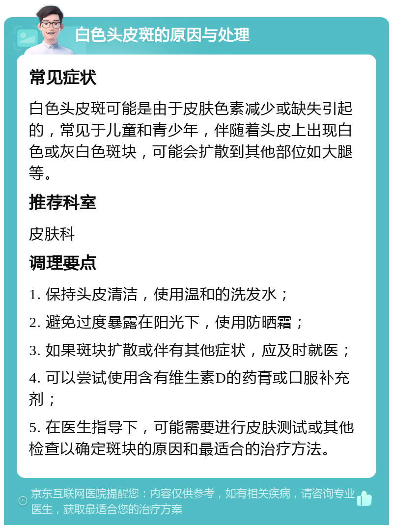 白色头皮斑的原因与处理 常见症状 白色头皮斑可能是由于皮肤色素减少或缺失引起的，常见于儿童和青少年，伴随着头皮上出现白色或灰白色斑块，可能会扩散到其他部位如大腿等。 推荐科室 皮肤科 调理要点 1. 保持头皮清洁，使用温和的洗发水； 2. 避免过度暴露在阳光下，使用防晒霜； 3. 如果斑块扩散或伴有其他症状，应及时就医； 4. 可以尝试使用含有维生素D的药膏或口服补充剂； 5. 在医生指导下，可能需要进行皮肤测试或其他检查以确定斑块的原因和最适合的治疗方法。