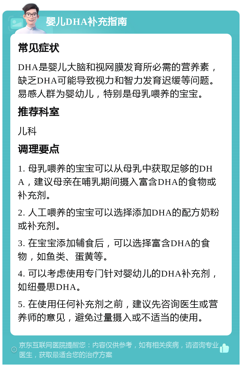 婴儿DHA补充指南 常见症状 DHA是婴儿大脑和视网膜发育所必需的营养素，缺乏DHA可能导致视力和智力发育迟缓等问题。易感人群为婴幼儿，特别是母乳喂养的宝宝。 推荐科室 儿科 调理要点 1. 母乳喂养的宝宝可以从母乳中获取足够的DHA，建议母亲在哺乳期间摄入富含DHA的食物或补充剂。 2. 人工喂养的宝宝可以选择添加DHA的配方奶粉或补充剂。 3. 在宝宝添加辅食后，可以选择富含DHA的食物，如鱼类、蛋黄等。 4. 可以考虑使用专门针对婴幼儿的DHA补充剂，如纽曼思DHA。 5. 在使用任何补充剂之前，建议先咨询医生或营养师的意见，避免过量摄入或不适当的使用。