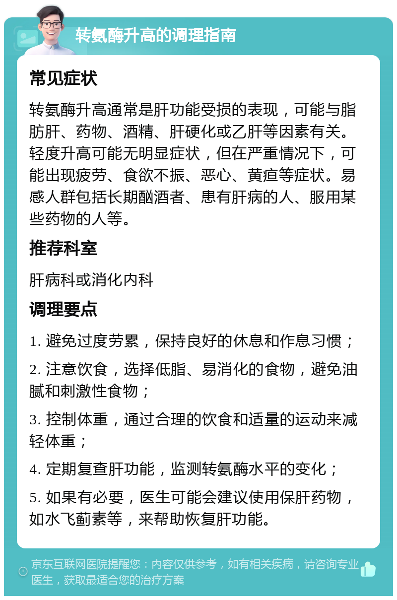 转氨酶升高的调理指南 常见症状 转氨酶升高通常是肝功能受损的表现，可能与脂肪肝、药物、酒精、肝硬化或乙肝等因素有关。轻度升高可能无明显症状，但在严重情况下，可能出现疲劳、食欲不振、恶心、黄疸等症状。易感人群包括长期酗酒者、患有肝病的人、服用某些药物的人等。 推荐科室 肝病科或消化内科 调理要点 1. 避免过度劳累，保持良好的休息和作息习惯； 2. 注意饮食，选择低脂、易消化的食物，避免油腻和刺激性食物； 3. 控制体重，通过合理的饮食和适量的运动来减轻体重； 4. 定期复查肝功能，监测转氨酶水平的变化； 5. 如果有必要，医生可能会建议使用保肝药物，如水飞蓟素等，来帮助恢复肝功能。