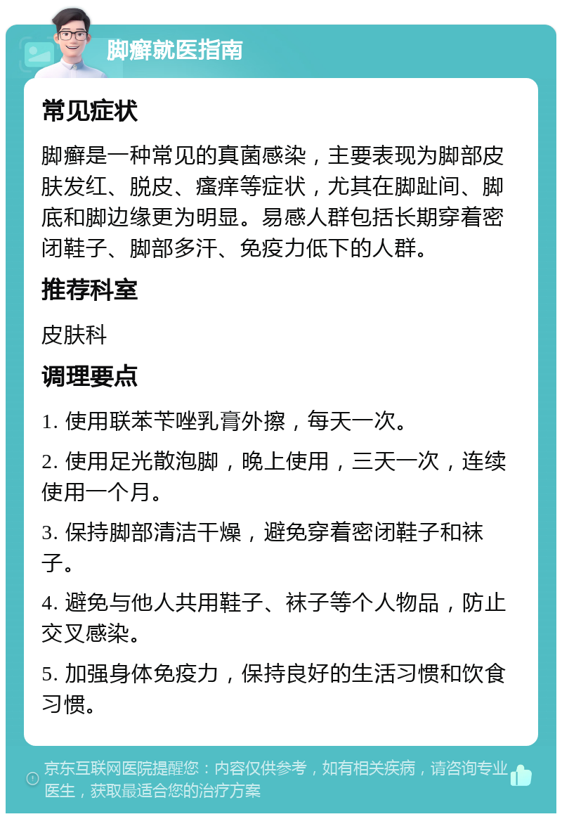 脚癣就医指南 常见症状 脚癣是一种常见的真菌感染，主要表现为脚部皮肤发红、脱皮、瘙痒等症状，尤其在脚趾间、脚底和脚边缘更为明显。易感人群包括长期穿着密闭鞋子、脚部多汗、免疫力低下的人群。 推荐科室 皮肤科 调理要点 1. 使用联苯苄唑乳膏外擦，每天一次。 2. 使用足光散泡脚，晚上使用，三天一次，连续使用一个月。 3. 保持脚部清洁干燥，避免穿着密闭鞋子和袜子。 4. 避免与他人共用鞋子、袜子等个人物品，防止交叉感染。 5. 加强身体免疫力，保持良好的生活习惯和饮食习惯。