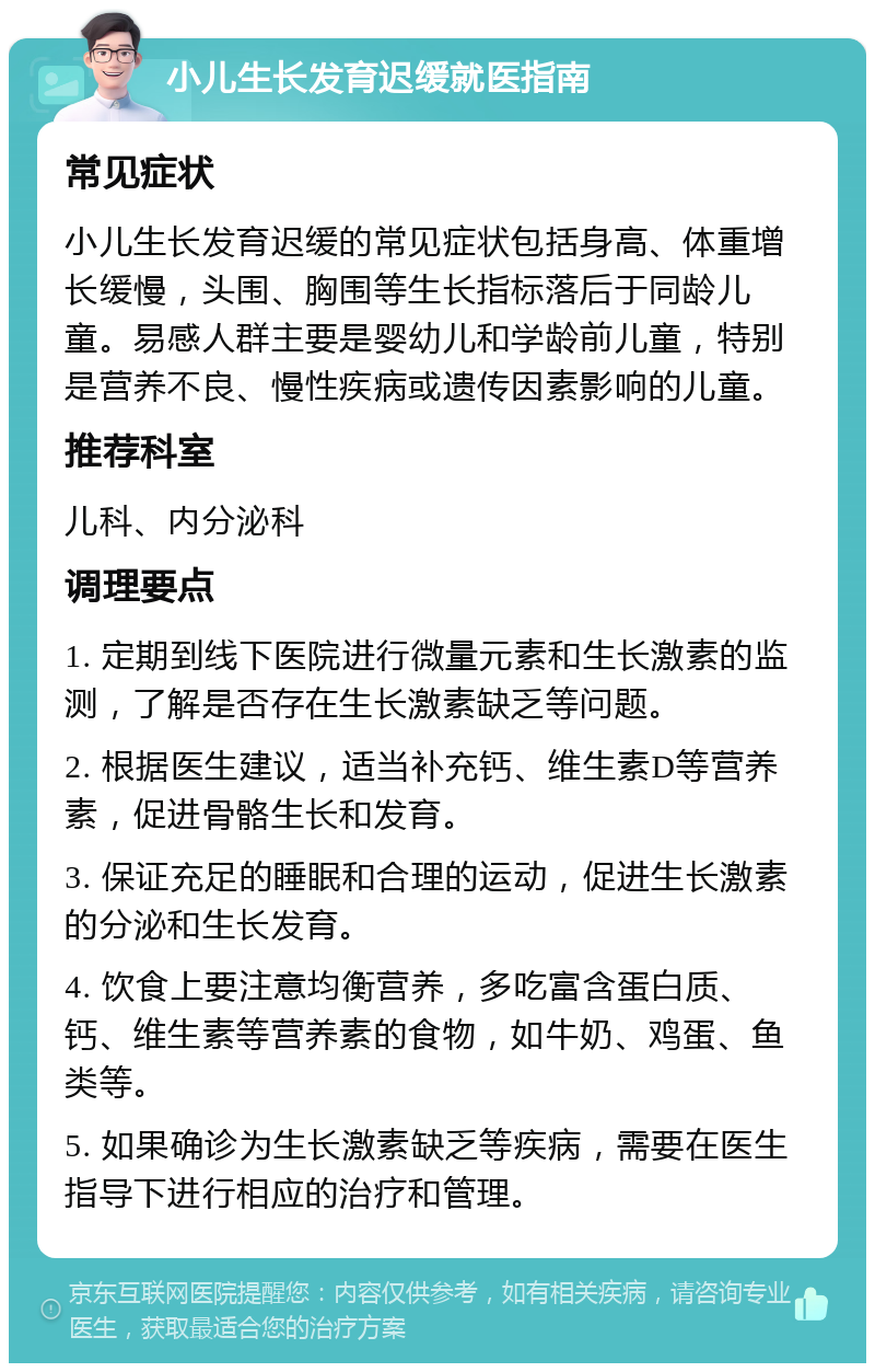 小儿生长发育迟缓就医指南 常见症状 小儿生长发育迟缓的常见症状包括身高、体重增长缓慢，头围、胸围等生长指标落后于同龄儿童。易感人群主要是婴幼儿和学龄前儿童，特别是营养不良、慢性疾病或遗传因素影响的儿童。 推荐科室 儿科、内分泌科 调理要点 1. 定期到线下医院进行微量元素和生长激素的监测，了解是否存在生长激素缺乏等问题。 2. 根据医生建议，适当补充钙、维生素D等营养素，促进骨骼生长和发育。 3. 保证充足的睡眠和合理的运动，促进生长激素的分泌和生长发育。 4. 饮食上要注意均衡营养，多吃富含蛋白质、钙、维生素等营养素的食物，如牛奶、鸡蛋、鱼类等。 5. 如果确诊为生长激素缺乏等疾病，需要在医生指导下进行相应的治疗和管理。