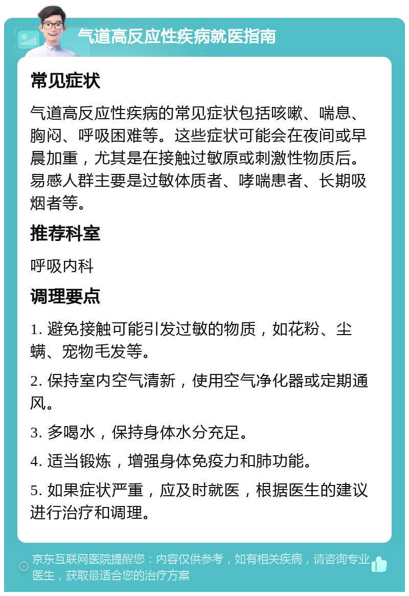 气道高反应性疾病就医指南 常见症状 气道高反应性疾病的常见症状包括咳嗽、喘息、胸闷、呼吸困难等。这些症状可能会在夜间或早晨加重，尤其是在接触过敏原或刺激性物质后。易感人群主要是过敏体质者、哮喘患者、长期吸烟者等。 推荐科室 呼吸内科 调理要点 1. 避免接触可能引发过敏的物质，如花粉、尘螨、宠物毛发等。 2. 保持室内空气清新，使用空气净化器或定期通风。 3. 多喝水，保持身体水分充足。 4. 适当锻炼，增强身体免疫力和肺功能。 5. 如果症状严重，应及时就医，根据医生的建议进行治疗和调理。