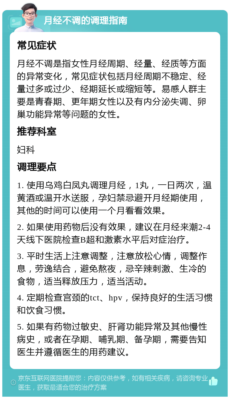 月经不调的调理指南 常见症状 月经不调是指女性月经周期、经量、经质等方面的异常变化，常见症状包括月经周期不稳定、经量过多或过少、经期延长或缩短等。易感人群主要是青春期、更年期女性以及有内分泌失调、卵巢功能异常等问题的女性。 推荐科室 妇科 调理要点 1. 使用乌鸡白凤丸调理月经，1丸，一日两次，温黄酒或温开水送服，孕妇禁忌避开月经期使用，其他的时间可以使用一个月看看效果。 2. 如果使用药物后没有效果，建议在月经来潮2-4天线下医院检查B超和激素水平后对症治疗。 3. 平时生活上注意调整，注意放松心情，调整作息，劳逸结合，避免熬夜，忌辛辣刺激、生冷的食物，适当释放压力，适当活动。 4. 定期检查宫颈的tct、hpv，保持良好的生活习惯和饮食习惯。 5. 如果有药物过敏史、肝肾功能异常及其他慢性病史，或者在孕期、哺乳期、备孕期，需要告知医生并遵循医生的用药建议。