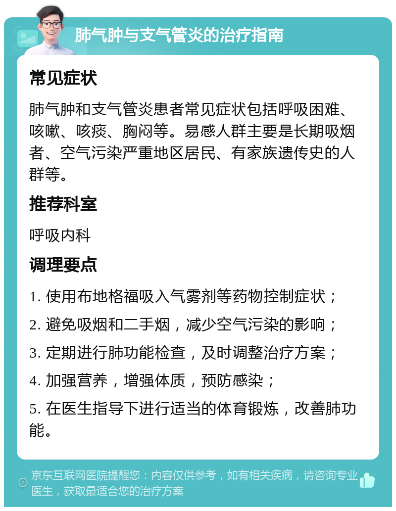 肺气肿与支气管炎的治疗指南 常见症状 肺气肿和支气管炎患者常见症状包括呼吸困难、咳嗽、咳痰、胸闷等。易感人群主要是长期吸烟者、空气污染严重地区居民、有家族遗传史的人群等。 推荐科室 呼吸内科 调理要点 1. 使用布地格福吸入气雾剂等药物控制症状； 2. 避免吸烟和二手烟，减少空气污染的影响； 3. 定期进行肺功能检查，及时调整治疗方案； 4. 加强营养，增强体质，预防感染； 5. 在医生指导下进行适当的体育锻炼，改善肺功能。