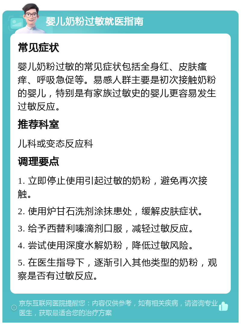 婴儿奶粉过敏就医指南 常见症状 婴儿奶粉过敏的常见症状包括全身红、皮肤瘙痒、呼吸急促等。易感人群主要是初次接触奶粉的婴儿，特别是有家族过敏史的婴儿更容易发生过敏反应。 推荐科室 儿科或变态反应科 调理要点 1. 立即停止使用引起过敏的奶粉，避免再次接触。 2. 使用炉甘石洗剂涂抹患处，缓解皮肤症状。 3. 给予西替利嗪滴剂口服，减轻过敏反应。 4. 尝试使用深度水解奶粉，降低过敏风险。 5. 在医生指导下，逐渐引入其他类型的奶粉，观察是否有过敏反应。