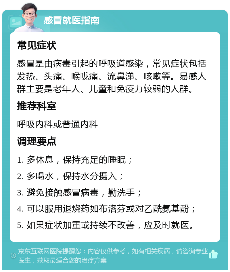 感冒就医指南 常见症状 感冒是由病毒引起的呼吸道感染，常见症状包括发热、头痛、喉咙痛、流鼻涕、咳嗽等。易感人群主要是老年人、儿童和免疫力较弱的人群。 推荐科室 呼吸内科或普通内科 调理要点 1. 多休息，保持充足的睡眠； 2. 多喝水，保持水分摄入； 3. 避免接触感冒病毒，勤洗手； 4. 可以服用退烧药如布洛芬或对乙酰氨基酚； 5. 如果症状加重或持续不改善，应及时就医。