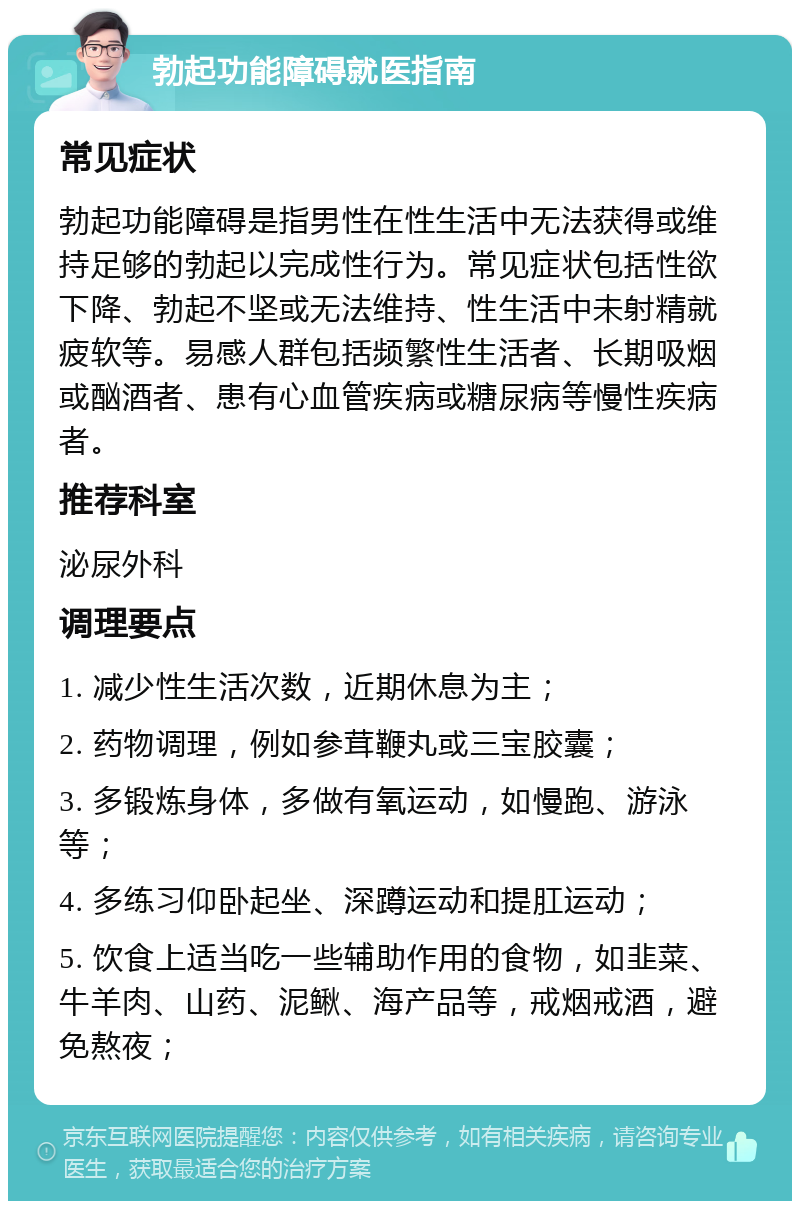 勃起功能障碍就医指南 常见症状 勃起功能障碍是指男性在性生活中无法获得或维持足够的勃起以完成性行为。常见症状包括性欲下降、勃起不坚或无法维持、性生活中未射精就疲软等。易感人群包括频繁性生活者、长期吸烟或酗酒者、患有心血管疾病或糖尿病等慢性疾病者。 推荐科室 泌尿外科 调理要点 1. 减少性生活次数，近期休息为主； 2. 药物调理，例如参茸鞭丸或三宝胶囊； 3. 多锻炼身体，多做有氧运动，如慢跑、游泳等； 4. 多练习仰卧起坐、深蹲运动和提肛运动； 5. 饮食上适当吃一些辅助作用的食物，如韭菜、牛羊肉、山药、泥鳅、海产品等，戒烟戒酒，避免熬夜；