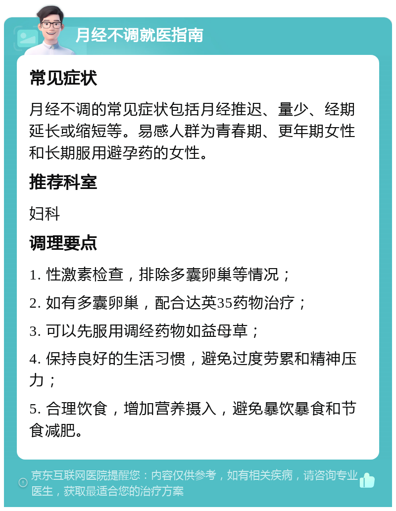 月经不调就医指南 常见症状 月经不调的常见症状包括月经推迟、量少、经期延长或缩短等。易感人群为青春期、更年期女性和长期服用避孕药的女性。 推荐科室 妇科 调理要点 1. 性激素检查，排除多囊卵巢等情况； 2. 如有多囊卵巢，配合达英35药物治疗； 3. 可以先服用调经药物如益母草； 4. 保持良好的生活习惯，避免过度劳累和精神压力； 5. 合理饮食，增加营养摄入，避免暴饮暴食和节食减肥。