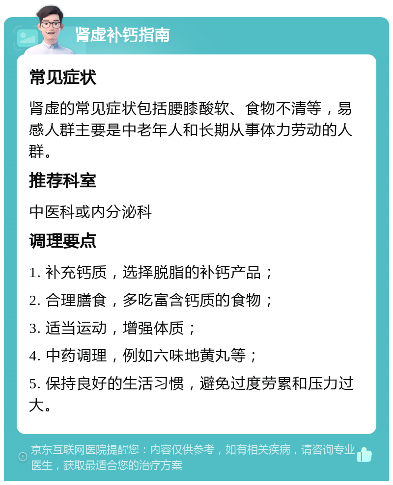 肾虚补钙指南 常见症状 肾虚的常见症状包括腰膝酸软、食物不清等，易感人群主要是中老年人和长期从事体力劳动的人群。 推荐科室 中医科或内分泌科 调理要点 1. 补充钙质，选择脱脂的补钙产品； 2. 合理膳食，多吃富含钙质的食物； 3. 适当运动，增强体质； 4. 中药调理，例如六味地黄丸等； 5. 保持良好的生活习惯，避免过度劳累和压力过大。