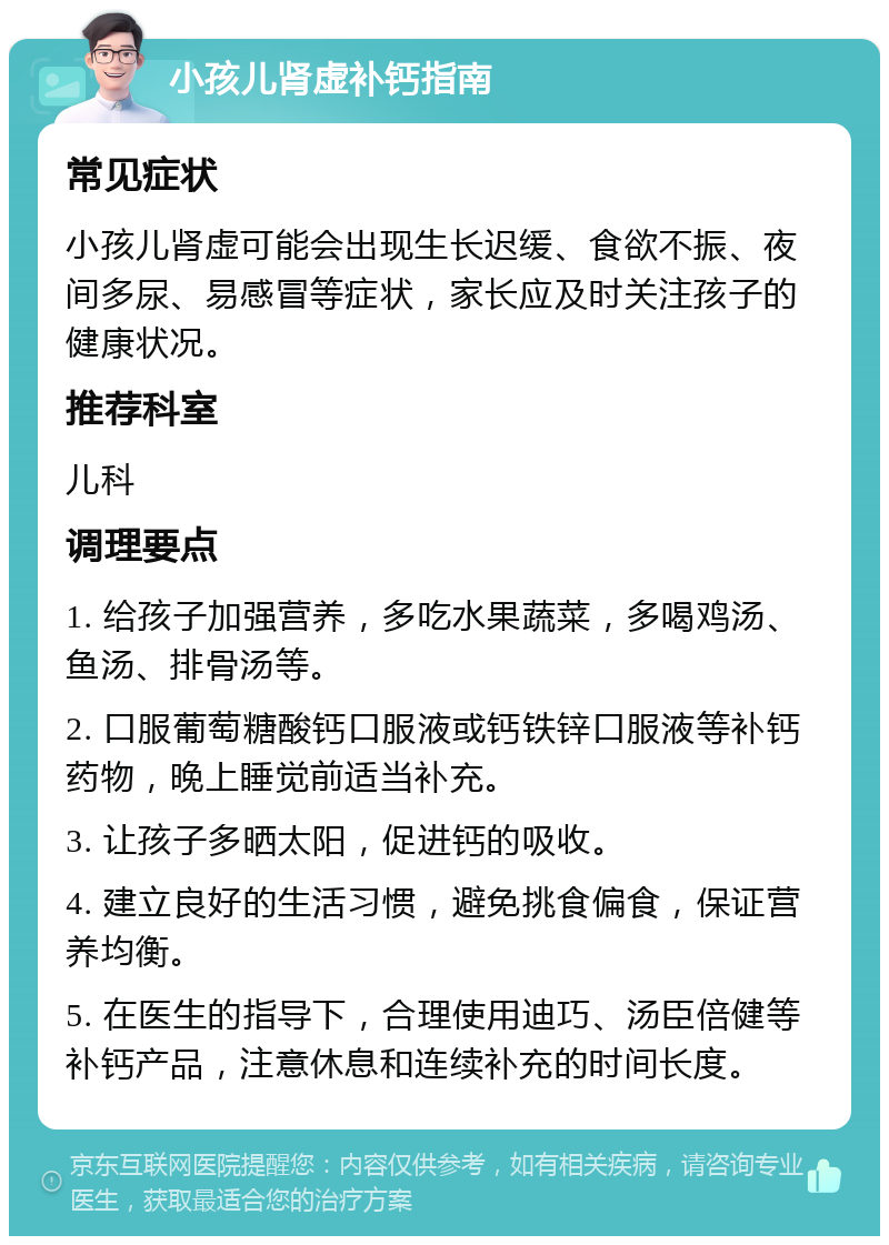 小孩儿肾虚补钙指南 常见症状 小孩儿肾虚可能会出现生长迟缓、食欲不振、夜间多尿、易感冒等症状，家长应及时关注孩子的健康状况。 推荐科室 儿科 调理要点 1. 给孩子加强营养，多吃水果蔬菜，多喝鸡汤、鱼汤、排骨汤等。 2. 口服葡萄糖酸钙口服液或钙铁锌口服液等补钙药物，晚上睡觉前适当补充。 3. 让孩子多晒太阳，促进钙的吸收。 4. 建立良好的生活习惯，避免挑食偏食，保证营养均衡。 5. 在医生的指导下，合理使用迪巧、汤臣倍健等补钙产品，注意休息和连续补充的时间长度。