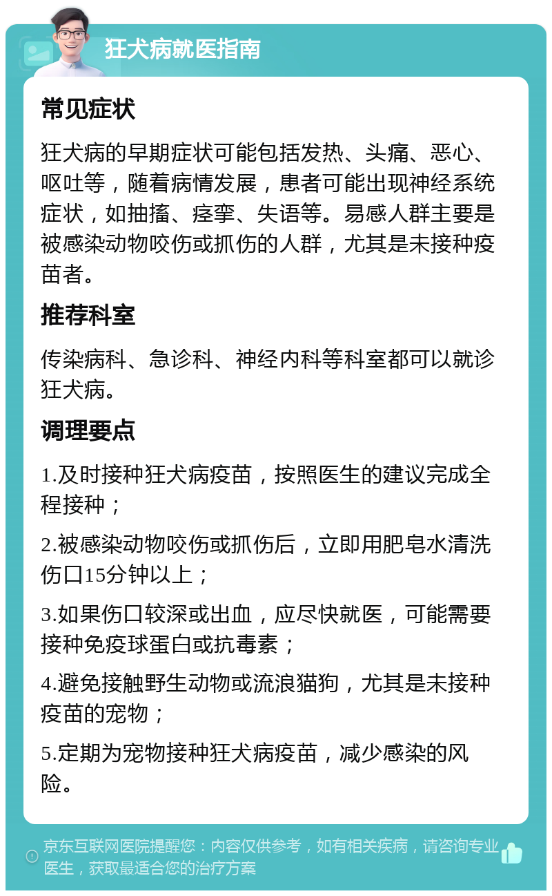 狂犬病就医指南 常见症状 狂犬病的早期症状可能包括发热、头痛、恶心、呕吐等，随着病情发展，患者可能出现神经系统症状，如抽搐、痉挛、失语等。易感人群主要是被感染动物咬伤或抓伤的人群，尤其是未接种疫苗者。 推荐科室 传染病科、急诊科、神经内科等科室都可以就诊狂犬病。 调理要点 1.及时接种狂犬病疫苗，按照医生的建议完成全程接种； 2.被感染动物咬伤或抓伤后，立即用肥皂水清洗伤口15分钟以上； 3.如果伤口较深或出血，应尽快就医，可能需要接种免疫球蛋白或抗毒素； 4.避免接触野生动物或流浪猫狗，尤其是未接种疫苗的宠物； 5.定期为宠物接种狂犬病疫苗，减少感染的风险。