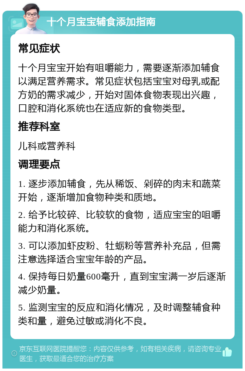 十个月宝宝辅食添加指南 常见症状 十个月宝宝开始有咀嚼能力，需要逐渐添加辅食以满足营养需求。常见症状包括宝宝对母乳或配方奶的需求减少，开始对固体食物表现出兴趣，口腔和消化系统也在适应新的食物类型。 推荐科室 儿科或营养科 调理要点 1. 逐步添加辅食，先从稀饭、剁碎的肉末和蔬菜开始，逐渐增加食物种类和质地。 2. 给予比较碎、比较软的食物，适应宝宝的咀嚼能力和消化系统。 3. 可以添加虾皮粉、牡蛎粉等营养补充品，但需注意选择适合宝宝年龄的产品。 4. 保持每日奶量600毫升，直到宝宝满一岁后逐渐减少奶量。 5. 监测宝宝的反应和消化情况，及时调整辅食种类和量，避免过敏或消化不良。