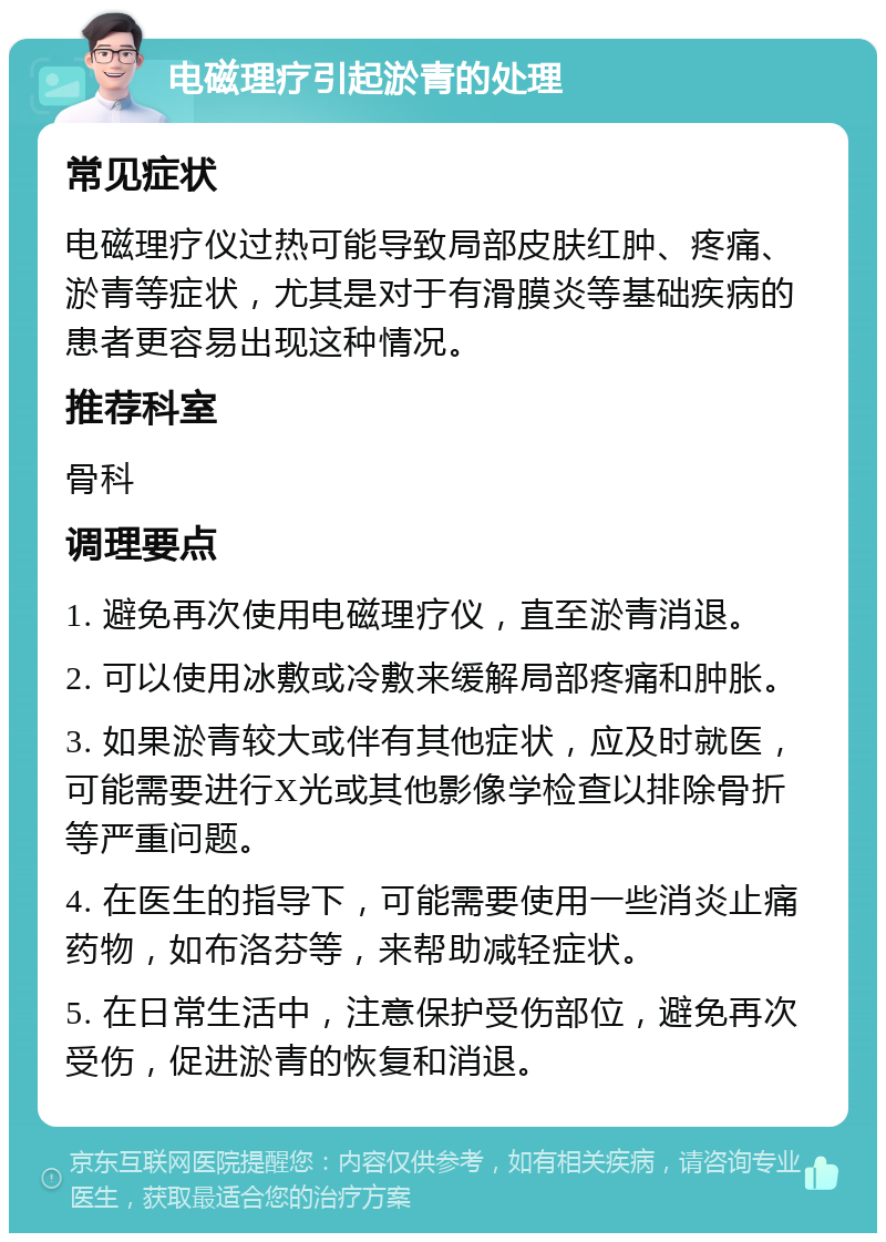 电磁理疗引起淤青的处理 常见症状 电磁理疗仪过热可能导致局部皮肤红肿、疼痛、淤青等症状，尤其是对于有滑膜炎等基础疾病的患者更容易出现这种情况。 推荐科室 骨科 调理要点 1. 避免再次使用电磁理疗仪，直至淤青消退。 2. 可以使用冰敷或冷敷来缓解局部疼痛和肿胀。 3. 如果淤青较大或伴有其他症状，应及时就医，可能需要进行X光或其他影像学检查以排除骨折等严重问题。 4. 在医生的指导下，可能需要使用一些消炎止痛药物，如布洛芬等，来帮助减轻症状。 5. 在日常生活中，注意保护受伤部位，避免再次受伤，促进淤青的恢复和消退。