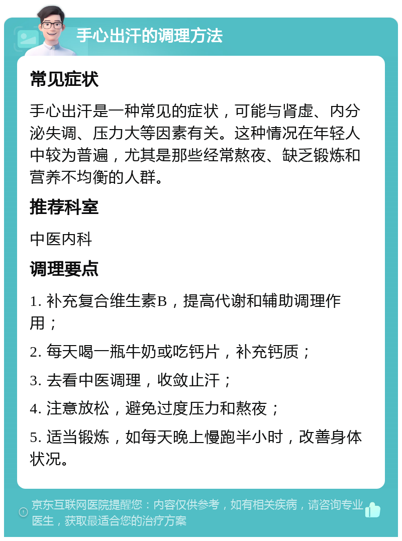 手心出汗的调理方法 常见症状 手心出汗是一种常见的症状，可能与肾虚、内分泌失调、压力大等因素有关。这种情况在年轻人中较为普遍，尤其是那些经常熬夜、缺乏锻炼和营养不均衡的人群。 推荐科室 中医内科 调理要点 1. 补充复合维生素B，提高代谢和辅助调理作用； 2. 每天喝一瓶牛奶或吃钙片，补充钙质； 3. 去看中医调理，收敛止汗； 4. 注意放松，避免过度压力和熬夜； 5. 适当锻炼，如每天晚上慢跑半小时，改善身体状况。