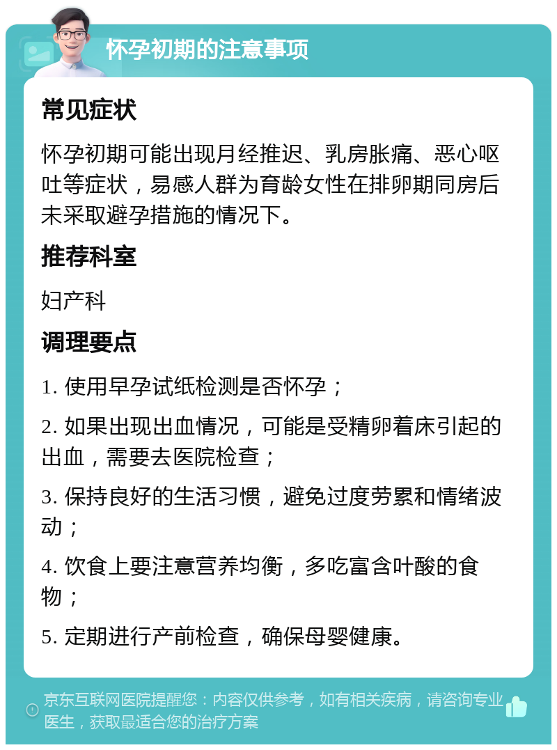 怀孕初期的注意事项 常见症状 怀孕初期可能出现月经推迟、乳房胀痛、恶心呕吐等症状，易感人群为育龄女性在排卵期同房后未采取避孕措施的情况下。 推荐科室 妇产科 调理要点 1. 使用早孕试纸检测是否怀孕； 2. 如果出现出血情况，可能是受精卵着床引起的出血，需要去医院检查； 3. 保持良好的生活习惯，避免过度劳累和情绪波动； 4. 饮食上要注意营养均衡，多吃富含叶酸的食物； 5. 定期进行产前检查，确保母婴健康。