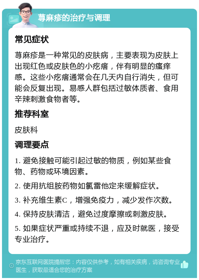 荨麻疹的治疗与调理 常见症状 荨麻疹是一种常见的皮肤病，主要表现为皮肤上出现红色或皮肤色的小疙瘩，伴有明显的瘙痒感。这些小疙瘩通常会在几天内自行消失，但可能会反复出现。易感人群包括过敏体质者、食用辛辣刺激食物者等。 推荐科室 皮肤科 调理要点 1. 避免接触可能引起过敏的物质，例如某些食物、药物或环境因素。 2. 使用抗组胺药物如氯雷他定来缓解症状。 3. 补充维生素C，增强免疫力，减少发作次数。 4. 保持皮肤清洁，避免过度摩擦或刺激皮肤。 5. 如果症状严重或持续不退，应及时就医，接受专业治疗。