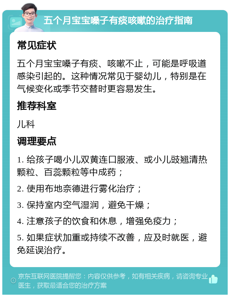 五个月宝宝嗓子有痰咳嗽的治疗指南 常见症状 五个月宝宝嗓子有痰、咳嗽不止，可能是呼吸道感染引起的。这种情况常见于婴幼儿，特别是在气候变化或季节交替时更容易发生。 推荐科室 儿科 调理要点 1. 给孩子喝小儿双黄连口服液、或小儿豉翘清热颗粒、百蕊颗粒等中成药； 2. 使用布地奈德进行雾化治疗； 3. 保持室内空气湿润，避免干燥； 4. 注意孩子的饮食和休息，增强免疫力； 5. 如果症状加重或持续不改善，应及时就医，避免延误治疗。