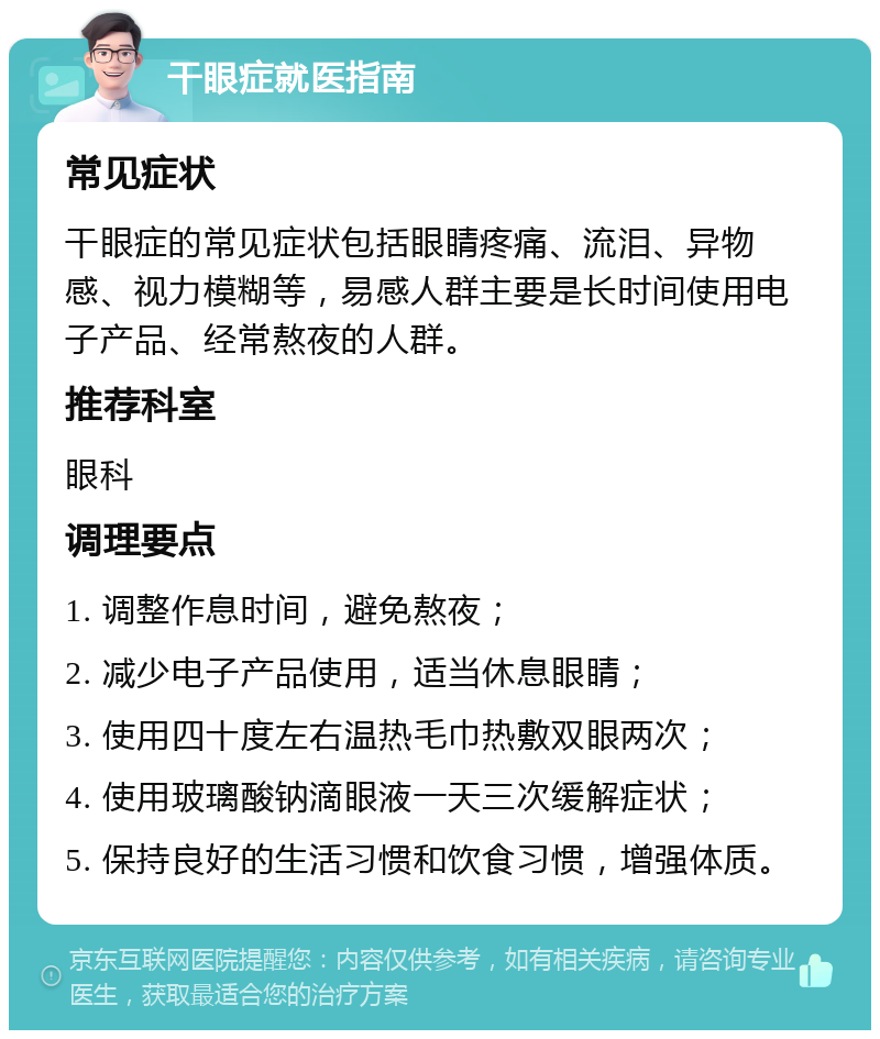 干眼症就医指南 常见症状 干眼症的常见症状包括眼睛疼痛、流泪、异物感、视力模糊等，易感人群主要是长时间使用电子产品、经常熬夜的人群。 推荐科室 眼科 调理要点 1. 调整作息时间，避免熬夜； 2. 减少电子产品使用，适当休息眼睛； 3. 使用四十度左右温热毛巾热敷双眼两次； 4. 使用玻璃酸钠滴眼液一天三次缓解症状； 5. 保持良好的生活习惯和饮食习惯，增强体质。