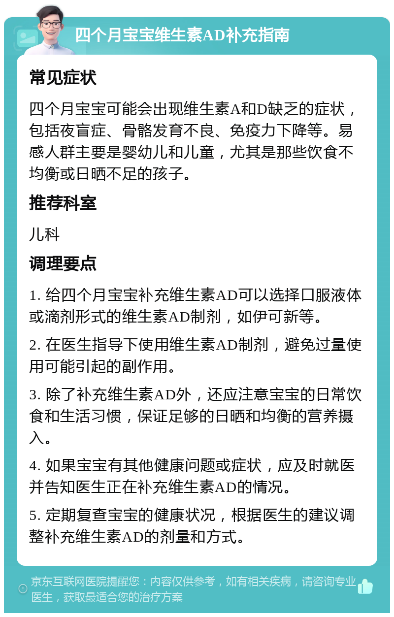 四个月宝宝维生素AD补充指南 常见症状 四个月宝宝可能会出现维生素A和D缺乏的症状，包括夜盲症、骨骼发育不良、免疫力下降等。易感人群主要是婴幼儿和儿童，尤其是那些饮食不均衡或日晒不足的孩子。 推荐科室 儿科 调理要点 1. 给四个月宝宝补充维生素AD可以选择口服液体或滴剂形式的维生素AD制剂，如伊可新等。 2. 在医生指导下使用维生素AD制剂，避免过量使用可能引起的副作用。 3. 除了补充维生素AD外，还应注意宝宝的日常饮食和生活习惯，保证足够的日晒和均衡的营养摄入。 4. 如果宝宝有其他健康问题或症状，应及时就医并告知医生正在补充维生素AD的情况。 5. 定期复查宝宝的健康状况，根据医生的建议调整补充维生素AD的剂量和方式。