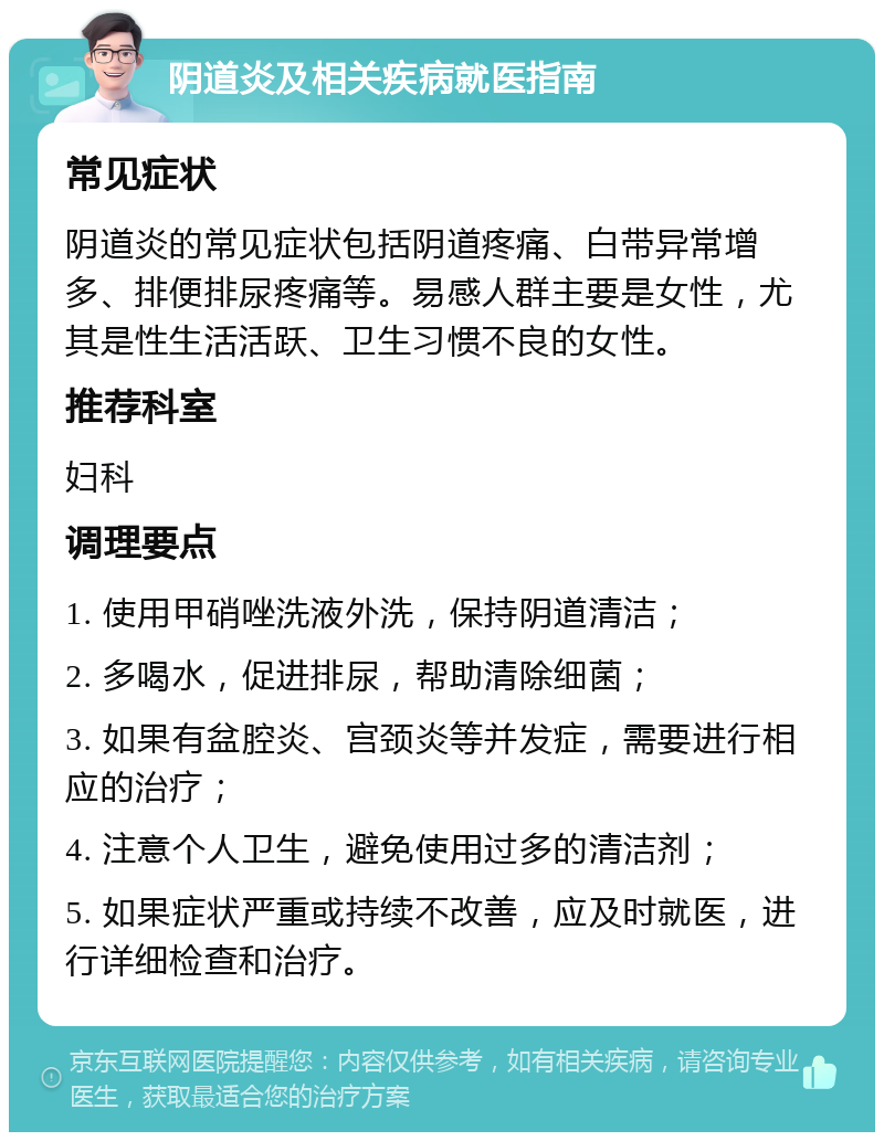 阴道炎及相关疾病就医指南 常见症状 阴道炎的常见症状包括阴道疼痛、白带异常增多、排便排尿疼痛等。易感人群主要是女性，尤其是性生活活跃、卫生习惯不良的女性。 推荐科室 妇科 调理要点 1. 使用甲硝唑洗液外洗，保持阴道清洁； 2. 多喝水，促进排尿，帮助清除细菌； 3. 如果有盆腔炎、宫颈炎等并发症，需要进行相应的治疗； 4. 注意个人卫生，避免使用过多的清洁剂； 5. 如果症状严重或持续不改善，应及时就医，进行详细检查和治疗。