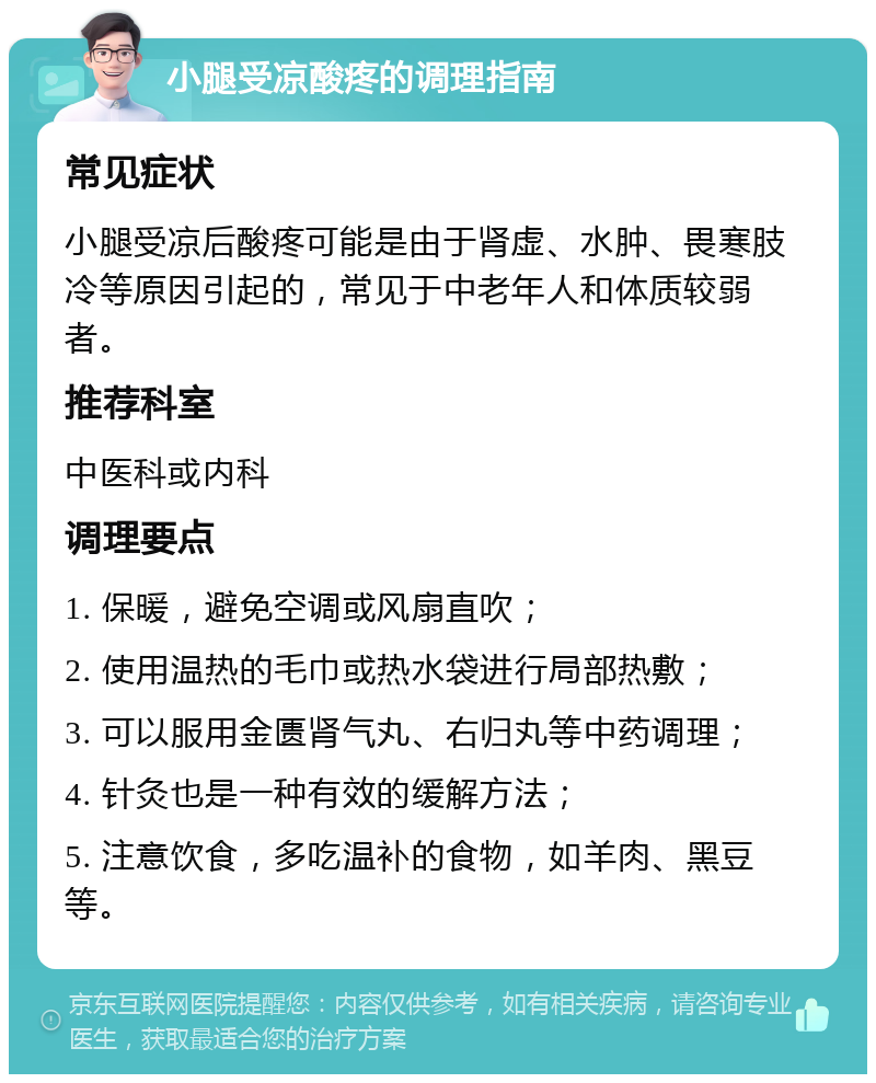 小腿受凉酸疼的调理指南 常见症状 小腿受凉后酸疼可能是由于肾虚、水肿、畏寒肢冷等原因引起的，常见于中老年人和体质较弱者。 推荐科室 中医科或内科 调理要点 1. 保暖，避免空调或风扇直吹； 2. 使用温热的毛巾或热水袋进行局部热敷； 3. 可以服用金匮肾气丸、右归丸等中药调理； 4. 针灸也是一种有效的缓解方法； 5. 注意饮食，多吃温补的食物，如羊肉、黑豆等。